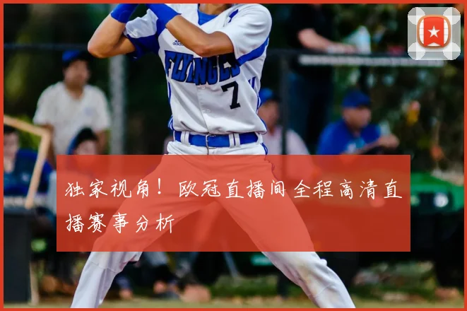 独家视角！欧冠直播间全程高清直播赛事分析