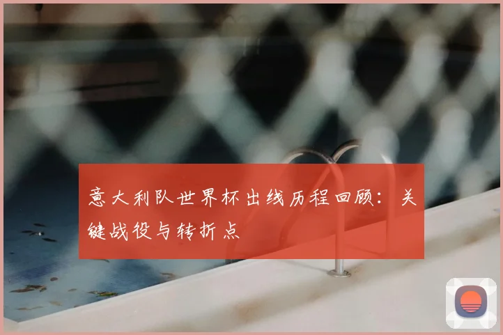 意大利队世界杯出线历程回顾：关键战役与转折点