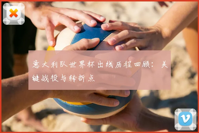 意大利队世界杯出线历程回顾：关键战役与转折点