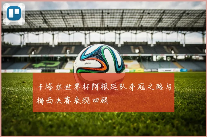 卡塔尔世界杯阿根廷队夺冠之路与梅西决赛表现回顾