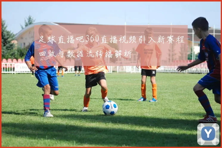 足球直播吧360直播视频引入新赛程回放与数据流转播解析