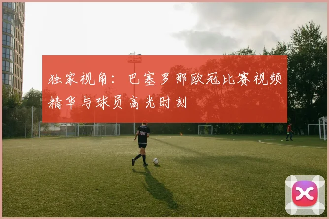 独家视角:巴塞罗那欧冠比赛视频精华与球员高光时刻