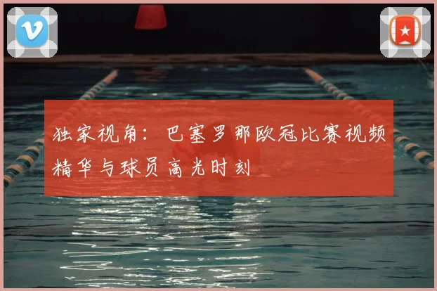 独家视角：巴塞罗那欧冠比赛视频精华与球员高光时刻