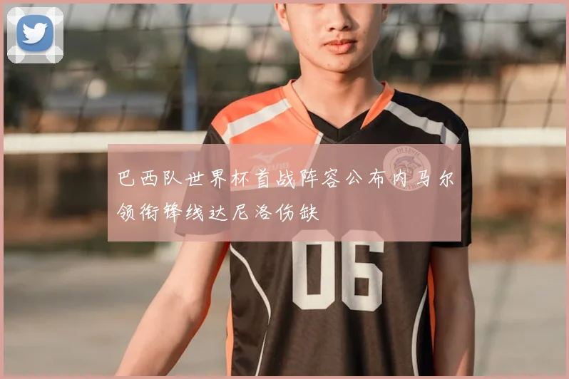 巴西队世界杯首战阵容公布内马尔领衔锋线达尼洛伤缺